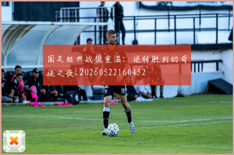 国足经典战役重温：逆转胜利的奇迹之夜_20260522160452