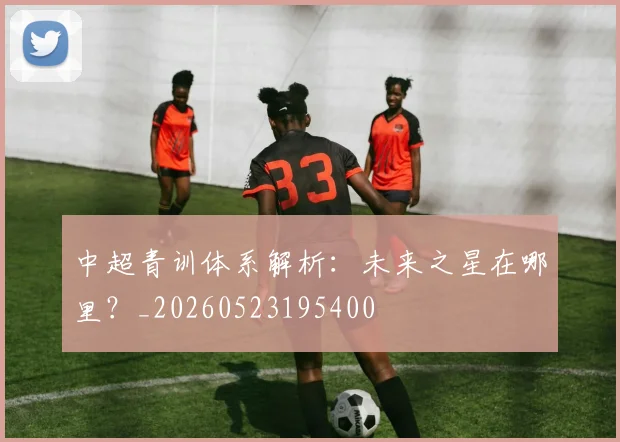 中超青训体系解析:未来之星在哪里?_20260523195400