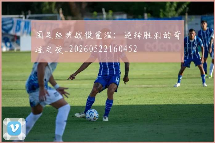 国足经典战役重温:逆转胜利的奇迹之夜_20260522160452