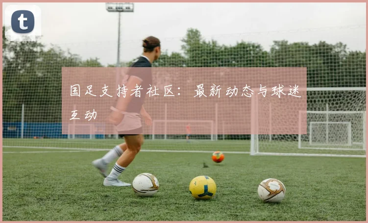 国足支持者社区：最新动态与球迷互动