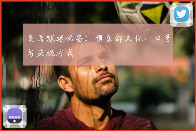 皇马球迷必备:俱乐部文化、口号与庆祝方式